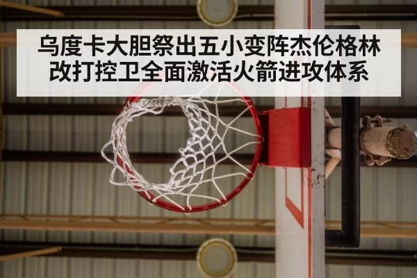 乌度卡大胆祭出五小变阵杰伦格林改打控卫全面激活火箭进攻体系