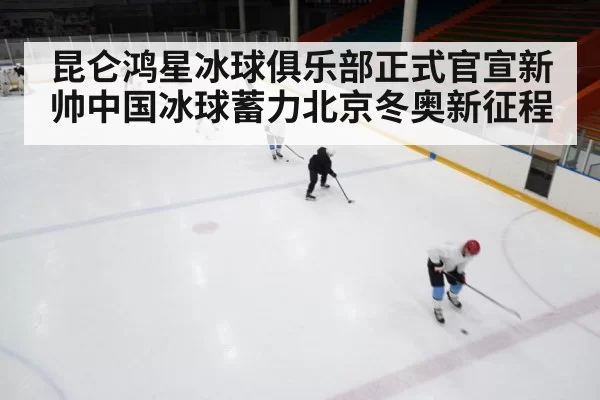 昆仑鸿星冰球俱乐部正式官宣新帅中国冰球蓄力北京冬奥新征程