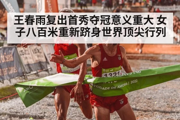 王春雨复出首秀夺冠意义重大 女子八百米重新跻身世界顶尖行列